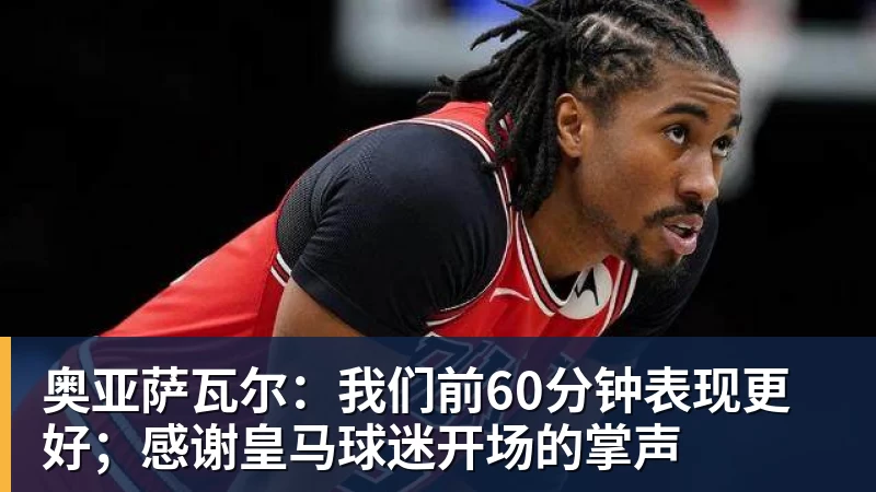 奥亚萨瓦尔：我们前60分钟表现更好；感谢皇马球迷开场的掌声