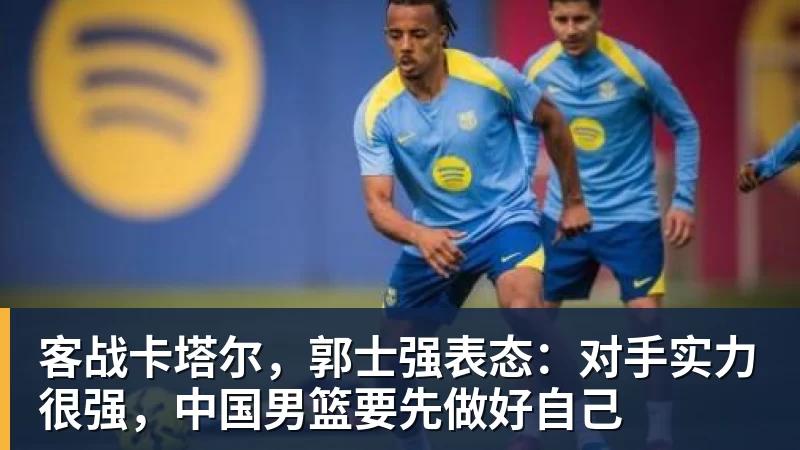 客战卡塔尔，郭士强表态：对手实力很强，中国男篮要先做好自己